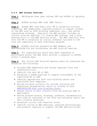 53
6.4.4 MAT Process Overview.
Step 1. PM/Program Team Lead informs SBT and ACPROG of upcoming
MS/KAE.
Step 2. ACPROG assigns MAT lead (MAT Chair).
Step 3. ACPROG MAT lead meets with PM to establish notional
timelines, MAT membership, required products to support conduct
of the MAT such as PoPS briefing templates, etc., and refine
overarching strategy. Typically the MAT process includes an
initial kick-off meeting, 1-3 interim MAT reviews, and a final
meeting prior to the MDA decision brief. The MAT lead will work
with the PM to establish an initial schedule tailored to the
risk and complexity of each individual program.
Step 4. ACPROG notifies prospective MAT members and
MARCORSYSCOM CDs and coordinates the MAT kick-off meeting.
Step 5. All organizations which have been requested to
participate within the MAT shall provide a response to ACPROG
within 5 working days.
Step 6. The initial MAT kick-off meeting shall be conducted and
establish the following:
 Validate MAT membership and review required roles and
responsibilities.
 Identify the next MS or KAE.
 Establish a POA&M required to support achievement of the
identified MS or KAE.
 Identify appropriate PoPS core briefing charts and
associated Gate templates.
 Review entrance criteria (to include statutory and
regulatory documentation) which is located in each
MARCORSYSCOM PoPS core briefing charts.
 Assess status of exit criteria from the previous ADM if
applicable.
 Review program status, strategy, schedule, documentation,
and risks as contained in the PoPS core briefing charts and
Gate criteria questions.
 Establish initial PoPS baseline score.
 Identify follow on MAT meetings, required pre-briefings,
and products required to support the MDA decision brief.
 