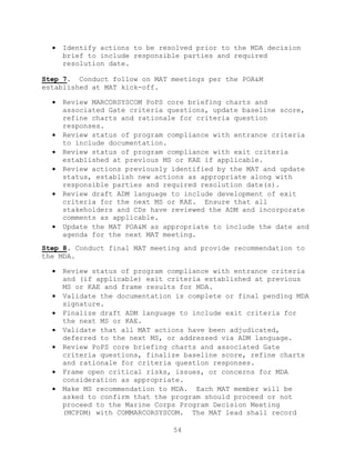 54
 Identify actions to be resolved prior to the MDA decision
brief to include responsible parties and required
resolution date.
Step 7. Conduct follow on MAT meetings per the POA&M
established at MAT kick-off.
 Review MARCORSYSCOM PoPS core briefing charts and
associated Gate criteria questions, update baseline score,
refine charts and rationale for criteria question
responses.
 Review status of program compliance with entrance criteria
to include documentation.
 Review status of program compliance with exit criteria
established at previous MS or KAE if applicable.
 Review actions previously identified by the MAT and update
status, establish new actions as appropriate along with
responsible parties and required resolution date(s).
 Review draft ADM language to include development of exit
criteria for the next MS or KAE. Ensure that all
stakeholders and CDs have reviewed the ADM and incorporate
comments as applicable.
 Update the MAT POA&M as appropriate to include the date and
agenda for the next MAT meeting.
Step 8. Conduct final MAT meeting and provide recommendation to
the MDA.
 Review status of program compliance with entrance criteria
and (if applicable) exit criteria established at previous
MS or KAE and frame results for MDA.
 Validate the documentation is complete or final pending MDA
signature.
 Finalize draft ADM language to include exit criteria for
the next MS or KAE.
 Validate that all MAT actions have been adjudicated,
deferred to the next MS, or addressed via ADM language.
 Review PoPS core briefing charts and associated Gate
criteria questions, finalize baseline score, refine charts
and rationale for criteria question responses.
 Frame open critical risks, issues, or concerns for MDA
consideration as appropriate.
 Make MS recommendation to MDA. Each MAT member will be
asked to confirm that the program should proceed or not
proceed to the Marine Corps Program Decision Meeting
(MCPDM) with COMMARCORSYSCOM. The MAT lead shall record
 