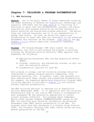 59
Chapter 7: TAILORING & PROGRAM DOCUMENTATION
7.1 MDA Tailoring.
General. One of the major themes of recent memoranda issued by
the Under Secretary of Defense for Acquisition, Technology, and
Logistics (USD AT&L) and the DoDI 5000.02 is "tailoring in.‖
Tailoring in means that the documentation, reviews, and events
required for each program should be the minimum necessary to
ensure effective and disciplined program execution. The Marine
Corps has limited resources, and it is our responsibility to
manage them wisely. As such, we should not require any
documentation or event that does not contribute to the effective
management and oversight of the program. DoDD 5000.01 and DAG
Chapter 2.3.1.2 contain additional information regarding
tailoring.
Process. The Program Manager (PM) shall assess the cost,
complexity, and risk of each program and propose a tailoring
strategy for Milestone Decision Authority (MDA) approval that
addresses the following:
 Appropriate Milestones (MS) and Key Acquisition Events
(KAEs).
 Program, logistics, and engineering reviews, as well as,
test and evaluation events.
 Documentation required for each MS.
Each program is unique, and the tailoring strategy should be
constructed to address program specific complexity, risk,
technical maturity, etc. In general, lower risk programs will
have substantially fewer reviews and streamlined documentation.
For example, the suggested Abbreviated Acquisition Program (AAP)
tailoring approach is provided at Chapter 7.2 and reflects
minimal required documentation.
The MDA tailoring decision is captured via an Acquisition
Decision Memorandum (ADM). It is imperative that the tailoring
determination made at the initial MDA review is re-examined at
each subsequent MS and adjusted as appropriate to reflect
current program conditions. For programs where Commander,
Marine Corps Systems Command (COMMARCORSYSCOM) serves as the
MDA, the tailoring plan should be reviewed by the Milestone
Assessment Team (MAT) before presentation to the MDA. For
programs which have been delegated to a Product Group Director
(PGD), the Strategic Business Team (SBT) should review the plan
before presentation to the MDA.
 