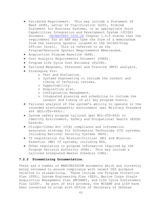 61
 Validated Requirement. This may include a Statement Of
Need (SON), Letter Of Clarification (LOC), Problem
Statement for Business Systems, or an appropriate Joint
Capabilities Integration and Development System (JCIDS)
document. SECNAVINST 5000.2E Chapter 1.4.6 states that the
requirement for an AAP may take the form of a memorandum
from the resource sponsor (signed at the GO/SES/Flag
Officer level). This is referred to as the
Program/Resource Sponsor Requirements Memorandum.
 Acquisition Program Baseline (APB).
 Cost Analysis Requirements Document (CARD).
 Program Life Cycle Cost Estimate (PLCCE).
 Tailored Manpower, Personnel and Training (MPT) analysis.
 Strategies for:
o Test and evaluation.
o Systems engineering to include the conduct and
timing of technical reviews.
o Supportability.
o Acquisition plan.
o Configuration Management.
o Integrated planning and scheduling to include the
conduct and timing of all key program events.
 Tailored analysis of the system’s ability to operate in the
intended electromagnetic environment (per Military Standard
464 (MIL-STD-464)).
 System safety program tailored (per MIL-STD-882) to
identify Environment, Safety and Occupational Health (ESOH)
hazards.
 Clinger-Cohen Act (CCA) compliance and information
assurance strategy for Information Technology (IT) systems,
including National Security Systems (NSS).
 IT registration for Mission-Critical (MC) and Mission-
Essential (ME) IT systems, including NSS.
 Other regulatory or program information required by the
Program Decision Authority (PDA). This may include a
tailored Integrated Master Schedule (IMS).
7.2.2 Streamlining Documentation.
There are a number of MARCORSYSCOM documents which are currently
being reviewed to ensure compliance with recent OSD guidance
relative to streamlining. These include the Program Protection
Plan (PPP), System Engineering Plan (SEP), Marine Corps Single
Acquisition Management Plan (MCSAMP), and Life Cycle Sustainment
Plan (LCSP). As part of this process, the MCSAMP and LCSP have
been converted to align with Office of Secretary of Defense
 