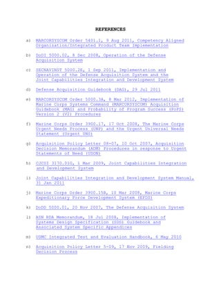REFERENCES
a) MARCORSYSCOM Order 5401.1, 9 Aug 2011, Competency Aligned
Organization/Integrated Product Team Implementation
b) DoDI 5000.02, 8 Dec 2008, Operation of the Defense
Acquisition System
c) SECNAVINST 5000.2E, 1 Sep 2011, Implementation and
Operation of the Defense Acquisition System and the
Joint Capabilities Integration and Development System
d) Defense Acquisition Guidebook (DAG), 29 Jul 2011
e) MARCORSYSCOM Order 5000.3A, 8 Mar 2012, Implementation of
Marine Corps Systems Command (MARCORSYSCOM) Acquisition
Guidebook (MAG) and Probability of Program Success (PoPS)
Version 2 (V2) Procedures
f) Marine Corps Order 3900.17, 17 Oct 2008, The Marine Corps
Urgent Needs Process (UNP) and the Urgent Universal Needs
Statement (Urgent UNS)
g) Acquisition Policy Letter 08-07, 10 Oct 2007, Acquisition
Decision Memorandum (ADM) Procedures in response to Urgent
Statements of Need (USON)
h) CJCSI 3170.01G, 1 Mar 2009, Joint Capabilities Integration
and Development System
i) Joint Capabilities Integration and Development System Manual,
31 Jan 2011
j) Marine Corps Order 3900.15B, 10 Mar 2008, Marine Corps
Expeditionary Force Development System (EFDS)
k) DoDD 5000.01, 20 Nov 2007, The Defense Acquisition System
l) ASN RDA Memorandum, 18 Jul 2008, Implementation of
Systems Design Specification (SDS) Guidebook and
Associated System Specific Appendices
m) USMC Integrated Test and Evaluation Handbook, 6 May 2010
n) Acquisition Policy Letter 5-09, 17 Nov 2009, Fielding
Decision Process
 
