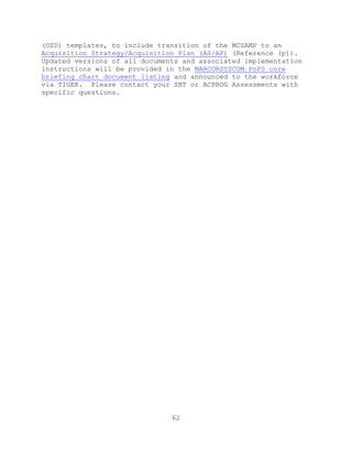 62
(OSD) templates, to include transition of the MCSAMP to an
Acquisition Strategy/Acquisition Plan (AS/AP) (Reference (p)).
Updated versions of all documents and associated implementation
instructions will be provided in the MARCORSYSCOM PoPS core
briefing chart document listing and announced to the workforce
via TIGER. Please contact your SBT or ACPROG Assessments with
specific questions.
 