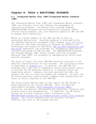 63
Chapter 8: TOOLS & ADDITIONAL GUIDANCE
8.1 Integrated Master Plan (IMP)/Integrated Master Schedule
(IMS).
The Integrated Master Plan (IMP) and Integrated Master Schedule
(IMS) are business tools that enhance the management of
acquisition programs. All Marine Corps Systems Command
(MARCORSYSCOM) programs and pre-Acquisition Category (ACAT)
efforts should prepare, use, and regularly update an IMP and IMS
to manage daily operations.
Below is a brief summary of the IMP and IMS as well as
associated definitions. Detailed guidance is provided within
the Defense Acquisition Guidebook (DAG) Chapter 4.5.2 and 4.5.3.
In addition, the Under Secretary of Defense for Acquisition,
Technology, and Logistics (USD AT&L) IMP and IMS Preparation and
Use Guide (Reference (q)) provides all information required to
initiate and manage an IMP and IMS. For MARCORSYSCOM programs,
the Program Manager (PM) should consult with the Strategic
Business Team (SBT) for guidance on implementation within each
specific program.
The level of detail for each IMP/IMS should be tailored to the
specific characteristics of each program. The tailoring process
is described in Chapter 7.1. In general, the IMP/IMS for
programs with high risk or complexity should show greater detail
to provide the PM enhanced visibility to program status and
underlying events. However, the more detailed the IMS, the
greater the cost to track and update the schedule. As such, the
PM should exercise sound business judgment when determining the
level of detail required in the IMP/IMS.
The below figure depicts many of the inputs the PM reviews to
begin populating the initial IMP/IMS. This includes the
requirements document, Work Breakdown Structure (WBS),
historical information, and planned key technical, logistics and
program events and documentation. In addition, the PM should
review the notional timeline charts contained in the
MARCORSYSCOM Probability of Program Success (PoPS) core briefing
charts. The initial schedule will be notional, and gain
fidelity over time as the program matures.
 
