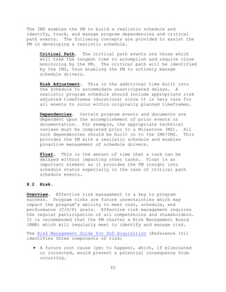 65
The IMS enables the PM to build a realistic schedule and
identify, track, and manage program dependencies and critical
path events. The following concepts are provided to assist the
PM in developing a realistic schedule.
Critical Path. The critical path events are those which
will take the longest time to accomplish and require close
monitoring by the PM. The critical path will be identified
by the IMS, thus enabling the PM to actively manage
schedule drivers.
Risk Adjustment. This is the additional time built into
the schedule to accommodate unanticipated delays. A
realistic program schedule should include appropriate risk
adjusted timeframes (durations) since it is very rare for
all events to occur within originally planned timeframes.
Dependencies. Certain program events and documents are
dependent upon the accomplishment of prior events or
documentation. For example, the appropriate technical
reviews must be completed prior to a Milestone (MS). All
such dependencies should be built in to the IMP/IMS. This
provides the PM with a realistic schedule and enables
proactive management of schedule drivers.
Float. This is the amount of time that a task can be
delayed without impacting other tasks. Float is an
important element as it provides the PM insight into
schedule status especially in the case of critical path
schedule events.
8.2 Risk.
Overview. Effective risk management is a key to program
success. Program risks are future uncertainties which may
impact the program’s ability to meet cost, schedule, and
performance (C/S/P) goals. Effective risk management requires
the regular participation of all competencies and stakeholders.
It is recommended that the PM charter a Risk Management Board
(RMB) which will regularly meet to identify and manage risk.
The Risk Management Guide for DoD Acquisition (Reference (r))
identifies three components of risk:
 A future root cause (yet to happen), which, if eliminated
or corrected, would prevent a potential consequence from
occurring.
 