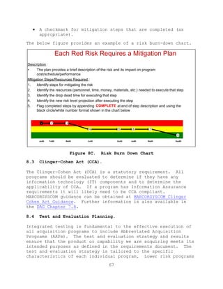 67
 A checkmark for mitigation steps that are completed (as
appropriate).
The below figure provides an example of a risk burn-down chart.
Figure 8C. Risk Burn Down Chart
8.3 Clinger-Cohen Act (CCA).
The Clinger-Cohen Act (CCA) is a statutory requirement. All
programs should be evaluated to determine if they have any
information technology (IT) components and to determine the
applicability of CCA. If a program has Information Assurance
requirements it will likely need to be CCA compliant.
MARCORSYSCOM guidance can be obtained at MARCORSYSCOM Clinger
Cohen Act Guidance. Further information is also available in
the DAG Chapter 7.8.
8.4 Test and Evaluation Planning.
Integrated testing is fundamental to the effective execution of
all acquisition programs to include Abbreviated Acquisition
Programs (AAPs). The test and evaluation strategy and results
ensure that the product or capability we are acquiring meets its
intended purposes as defined in the requirements document. The
test and evaluation strategy is tailored to the specific
characteristics of each individual program. Lower risk programs
Jan08
1 2 3
4 5 6 7
8
Feb08 Mar08 Jun08 Dec08 Jan09 Mar09 Sept09
Each Red Risk Requires a Mitigation Plan
Description :
• The plan provides a brief description of the risk and its impact on program
cost/schedule/performance
Mitigation Steps/Resources Required :
1. Identify steps for mitigating the risk
2. Identify the resources (personnel, time, money, materials, etc.) needed to execute that step
3. Identify the drop dead time for executing that step
4. Identify the new risk level projection after executing the step
5. Flag completed steps by appending COMPLETE at end of step description and using the
black circle/white number format shown in the chart below
 