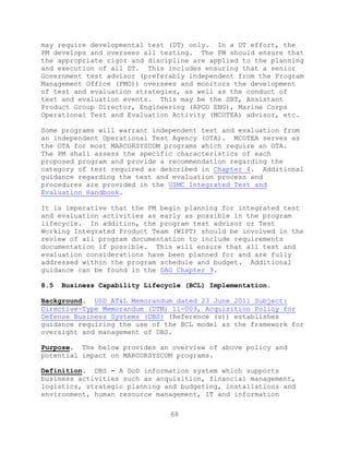 68
may require developmental test (DT) only. In a DT effort, the
PM develops and oversees all testing. The PM should ensure that
the appropriate rigor and discipline are applied to the planning
and execution of all DT. This includes ensuring that a senior
Government test advisor (preferably independent from the Program
Management Office (PMO)) oversees and monitors the development
of test and evaluation strategies, as well as the conduct of
test and evaluation events. This may be the SBT, Assistant
Product Group Director, Engineering (APGD ENG), Marine Corps
Operational Test and Evaluation Activity (MCOTEA) advisor, etc.
Some programs will warrant independent test and evaluation from
an independent Operational Test Agency (OTA). MCOTEA serves as
the OTA for most MARCORSYSCOM programs which require an OTA.
The PM shall assess the specific characteristics of each
proposed program and provide a recommendation regarding the
category of test required as described in Chapter 4. Additional
guidance regarding the test and evaluation process and
procedures are provided in the USMC Integrated Test and
Evaluation Handbook.
It is imperative that the PM begin planning for integrated test
and evaluation activities as early as possible in the program
lifecycle. In addition, the program test advisor or Test
Working Integrated Product Team (WIPT) should be involved in the
review of all program documentation to include requirements
documentation if possible. This will ensure that all test and
evaluation considerations have been planned for and are fully
addressed within the program schedule and budget. Additional
guidance can be found in the DAG Chapter 9.
8.5 Business Capability Lifecycle (BCL) Implementation.
Background. USD AT&L Memorandum dated 23 June 2011 Subject:
Directive-Type Memorandum (DTM) 11-009, Acquisition Policy for
Defense Business Systems (DBS) (Reference (s)) establishes
guidance requiring the use of the BCL model as the framework for
oversight and management of DBS.
Purpose. The below provides an overview of above policy and
potential impact on MARCORSYSCOM programs.
Definition. DBS - A DoD information system which supports
business activities such as acquisition, financial management,
logistics, strategic planning and budgeting, installations and
environment, human resource management, IT and information
 