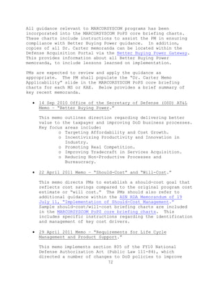 72
All guidance relevant to MARCORSYSCOM programs has been
incorporated into the MARCORSYSCOM PoPS core briefing charts.
These charts include instructions to assist the PM in ensuring
compliance with Better Buying Power guidance. In addition,
copies of all Dr. Carter memoranda can be located within the
Defense Acquisition Portal via the Better Buying Power Gateway.
This provides information about all Better Buying Power
memoranda, to include lessons learned on implementation.
PMs are expected to review and apply the guidance as
appropriate. The PM shall populate the ―Dr. Carter Memo
Applicability‖ slide in the MARCORSYSCOM PoPS core briefing
charts for each MS or KAE. Below provides a brief summary of
key recent memoranda.
 14 Sep 2010 Office of the Secretary of Defense (OSD) AT&L
Memo – ―Better Buying Power.‖
This memo outlines direction regarding delivering better
value to the taxpayer and improving DoD business processes.
Key focus areas include:
o Targeting Affordability and Cost Growth.
o Incentivizing Productivity and Innovation in
Industry.
o Promoting Real Competition.
o Improving Tradecraft in Services Acquisition.
o Reducing Non-Productive Processes and
Bureaucracy.
 22 April 2011 Memo – ―Should-Cost‖ and ―Will-Cost.‖
This memo directs PMs to establish a should-cost goal that
reflects cost savings compared to the original program cost
estimate or ―will cost.‖ The PMs should also refer to
additional guidance within the ASN RDA Memorandum of 19
July 11, ―Implementation of Should-Cost Management.‖
Sample should-cost/will-cost briefing charts are included
in the MARCORSYSCOM PoPS core briefing charts. This
includes specific instructions regarding the identification
and management of key cost drivers.
 29 April 2011 Memo – ―Requirements for Life Cycle
Management and Product Support.‖
This memo implements section 805 of the FY10 National
Defense Authorization Act (Public Law 111-84), which
directed a number of changes to DoD policies to improve
 