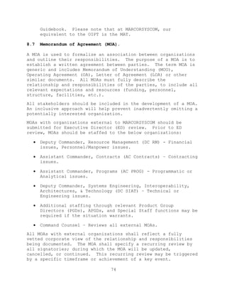 74
Guidebook. Please note that at MARCORSYSCOM, our
equivalent to the OIPT is the MAT.
8.7 Memorandum of Agreement (MOA).
A MOA is used to formalize an association between organizations
and outline their responsibilities. The purpose of a MOA is to
establish a written agreement between parties. The term MOA is
generic and includes Memorandum of Understanding (MOU),
Operating Agreement (OA), Letter of Agreement (LOA) or other
similar documents. All MOAs must fully describe the
relationship and responsibilities of the parties, to include all
relevant expectations and resources (funding, personnel,
structure, facilities, etc.).
All stakeholders should be included in the development of a MOA.
An inclusive approach will help prevent inadvertently omitting a
potentially interested organization.
MOAs with organizations external to MARCORSYSCOM should be
submitted for Executive Director (ED) review. Prior to ED
review, MOAs should be staffed to the below organizations:
 Deputy Commander, Resource Management (DC RM) - Financial
issues, Personnel/Manpower issues.
 Assistant Commander, Contracts (AC Contracts) – Contracting
issues.
 Assistant Commander, Programs (AC PROG) - Programmatic or
Analytical issues.
 Deputy Commander, Systems Engineering, Interoperability,
Architectures, & Technology (DC SIAT) – Technical or
Engineering issues.
 Additional staffing through relevant Product Group
Directors (PGDs), APGDs, and Special Staff functions may be
required if the situation warrants.
 Command Counsel – Reviews all external MOAs.
All MOAs with external organizations shall reflect a fully
vetted corporate view of the relationship and responsibilities
being documented. The MOA shall specify a recurring review by
all signatories; during which the MOA will be updated,
cancelled, or continued. This recurring review may be triggered
by a specific timeframe or achievement of a key event.
 
