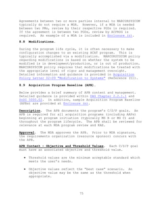 75
Agreements between two or more parties internal to MARCORSYSCOM
typically do not require a MOA. However, if a MOA is needed
between two PMs, review by their respective PGDs is required.
If the agreement is between two PGDs, review by ACPROG is
required. An example of a MOA is included in Enclosure (r).
8.8 Modifications.
During the program life cycle, it is often necessary to make
configuration changes to an existing ACAT program. This is
typically accomplished via a modification. MARCORSYSCOM policy
regarding modifications is based on whether the system to be
modified is in development/production, or is out of production.
MARCORSYSCOM policy requires that modifications be treated with
the appropriate level of rigor and management oversight.
Detailed information and guidance is provided in Acquisition
Policy Letter 02-09 "Modification to Systems" (Reference (t)).
8.9 Acquisition Program Baseline (APB).
Below provides a brief summary of APB content and management.
Detailed guidance is provided within DAG Chapter 2.2.1.1 and
DoDI 5000.02. In addition, sample Acquisition Program Baseline
(APBs) are provided at Enclosure (n).
Description. The APB documents the program’s C/S/P goals. An
APB is required for all acquisition programs (including AAPs)
beginning at program initiation (typically MS B or MS C) and
throughout the program lifecycle. The APB shall be reviewed for
relevance at each MDA program review and KAE.
Approval. The MDA approves the APB. Prior to MDA signature,
the requirements organization (resource sponsor) concurs with
the APB.
APB Content – Objective and Threshold Values. Each C/S/P goal
must have an associated objective and threshold value.
 Threshold values are the minimum acceptable standard which
meets the user’s needs.
 Objective values reflect the ―best case‖ scenario. An
objective value may be the same as the threshold when
appropriate.
 