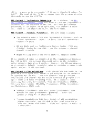 76
(Note – a program is successful if it meets threshold values for
C/S/P. The goal of the PM is to ensure that the program attains
threshold values for C/S/P).
APB Content - Performance Parameters. At a minimum, the Key
Performance Parameters (KPPs) contained within the requirements
document will be included in the APB. For each performance
parameter, if no objective is specified, the threshold value
will serve as the objective value, and vice-versa.
APB Content - Schedule Parameters. The APB shall include:
 Key schedule events from the requirements document, such as
Initial Operational Capability (IOC) and Full Operational
Capability (FOC).
 MS and KAEs such as Preliminary Design Review (PDR) and
Critical Design Review (CDR), per the program’s planned
overall schedule.
 Major testing events and other critical program events.
If no threshold value is specified in the requirements document
for IOC or FOC, the default threshold value is the objective
value schedule date plus 6 months. However, the PM may propose
an alternative default threshold value to optimize program trade
space, subject to MDA approval.
APB Content – Cost Parameters. Cost parameters are based on the
program’s life cycle cost estimate (or Program Office Estimate
if approved by the MDA). The APB contains cost parameters
(objectives and thresholds) for major elements of program life
cycle costs and Total Ownership Cost. This includes total
quantity, Research, Development, Test and Evaluation (RDT&E),
Military Construction (MILCON), Procurement (PMC), Operations
and Maintenance (O&M) and:
 Average Procurement Unit Cost (total procurement cost
divided by total procurement quantity). (Does not
typically apply to IT programs).
 Program Acquisition Unit Cost (total of all acquisition-
related appropriations divided by the total quantity of
fully configured end items). (Does not typically apply to
IT programs).
 
