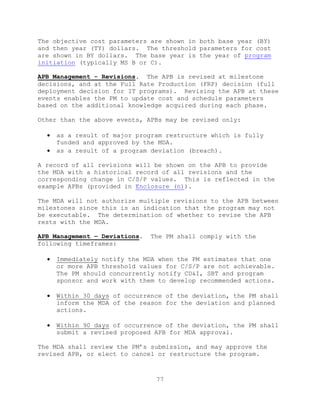 77
The objective cost parameters are shown in both base year (BY)
and then year (TY) dollars. The threshold parameters for cost
are shown in BY dollars. The base year is the year of program
initiation (typically MS B or C).
APB Management - Revisions. The APB is revised at milestone
decisions, and at the Full Rate Production (FRP) decision (full
deployment decision for IT programs). Revising the APB at these
events enables the PM to update cost and schedule parameters
based on the additional knowledge acquired during each phase.
Other than the above events, APBs may be revised only:
 as a result of major program restructure which is fully
funded and approved by the MDA.
 as a result of a program deviation (breach).
A record of all revisions will be shown on the APB to provide
the MDA with a historical record of all revisions and the
corresponding change in C/S/P values. This is reflected in the
example APBs (provided in Enclosure (n)).
The MDA will not authorize multiple revisions to the APB between
milestones since this is an indication that the program may not
be executable. The determination of whether to revise the APB
rests with the MDA.
APB Management – Deviations. The PM shall comply with the
following timeframes:
 Immediately notify the MDA when the PM estimates that one
or more APB threshold values for C/S/P are not achievable.
The PM should concurrently notify CD&I, SBT and program
sponsor and work with them to develop recommended actions.
 Within 30 days of occurrence of the deviation, the PM shall
inform the MDA of the reason for the deviation and planned
actions.
 Within 90 days of occurrence of the deviation, the PM shall
submit a revised proposed APB for MDA approval.
The MDA shall review the PM’s submission, and may approve the
revised APB, or elect to cancel or restructure the program.
 