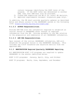 81
contain language identifying the ACAT level of the
program. If the ACAT level was determined in another
ADM, then that ADM must also be provided.
2) Signed APB supporting the MS B (or later) MS decision.
3) Approved requirements document (signature page only).
In addition, the PM shall provide quarterly updates as described
below and obtain access to the DASHBOARD system at the following
link: https://asnrda.hq.navy.mil/login.asp.
9.1.2.2 ACPROG Responsibilities.
Provide ASN RDA with the information required to establish an
initial record in DASHBOARD after receipt of required
information from the PM. Provide guidance to the PMs relative
to the preparation and submission of all DASHBOARD information.
9.1.2.3 ASN RDA Responsibilities.
Upon receipt of the initial DASHBOARD information, ASN will
establish the program record in the DASHBOARD database. This
includes the C/S/P threshold and objective metrics from the
approved APB.
9.1.3 MARCORSYSCOM Required Quarterly DASHBOARD Reporting.
All MARCORSYSCOM ACAT I-IV programs are required to update
DASHBOARD in the months identified below:
ACAT I-III programs: January, April, July, and October
ACAT IV programs: March, June, September, and December
 