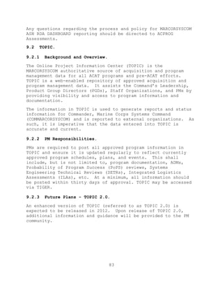 83
Any questions regarding the process and policy for MARCORSYSCOM
ASN RDA DASHBOARD reporting should be directed to ACPROG
Assessments.
9.2 TOPIC.
9.2.1 Background and Overview.
The Online Project Information Center (TOPIC) is the
MARCORSYSCOM authoritative source of acquisition and program
management data for all ACAT programs and pre-ACAT efforts.
TOPIC is a web-enabled repository of approved acquisition and
program management data. It assists the Command’s Leadership,
Product Group Directors (PGDs), Staff Organizations, and PMs by
providing visibility and access to program information and
documentation.
The information in TOPIC is used to generate reports and status
information for Commander, Marine Corps Systems Command
(COMMARCORSYSCOM) and is reported to external organizations. As
such, it is imperative that the data entered into TOPIC is
accurate and current.
9.2.2 PM Responsibilities.
PMs are required to post all approved program information in
TOPIC and ensure it is updated regularly to reflect currently
approved program schedules, plans, and events. This shall
include, but is not limited to, program documentation, ADMs,
Probability of Program Success (PoPS) reviews, Systems
Engineering Technical Reviews (SETRs), Integrated Logistics
Assessments (ILAs), etc. At a minimum, all information should
be posted within thirty days of approval. TOPIC may be accessed
via TIGER.
9.2.3 Future Plans - TOPIC 2.0.
An enhanced version of TOPIC (referred to as TOPIC 2.0) is
expected to be released in 2012. Upon release of TOPIC 2.0,
additional information and guidance will be provided to the PM
community.
 