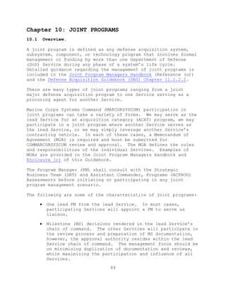 84
Chapter 10: JOINT PROGRAMS
10.1 Overview.
A joint program is defined as any defense acquisition system,
subsystem, component, or technology program that involves formal
management or funding by more than one Department of Defense
(DoD) Service during any phase of a system’s life cycle.
Detailed guidance regarding the management of joint programs is
included in the Joint Program Managers Handbook (Reference (u))
and the Defense Acquisition Guidebook (DAG) Chapter 11.1.2.2.
There are many types of joint programs ranging from a joint
major defense acquisition program to one Service serving as a
procuring agent for another Service.
Marine Corps Systems Command (MARCORSYSCOM) participation in
joint programs can take a variety of forms. We may serve as the
lead Service for an acquisition category (ACAT) program, we may
participate in a joint program where another Service serves as
the lead Service, or we may simply leverage another Service’s
contracting vehicle. In each of these cases, a Memorandum of
Agreement (MOA) is required and must be submitted for
COMMARCORSYSCOM review and approval. The MOA defines the roles
and responsibilities of the individual Services. Examples of
MOAs are provided in the Joint Program Managers Handbook and
Enclosure (r) of this Guidebook.
The Program Manager (PM) shall consult with the Strategic
Business Team (SBT) and Assistant Commander, Programs (ACPROG)
Assessments before initiating or participating in any joint
program management scenario.
The following are some of the characteristics of joint programs:
 One lead PM from the lead Service. In most cases,
participating Services will appoint a PM to serve as
liaison.
 Milestone (MS) decisions rendered in the lead Service’s
chain of command. The other Services will participate in
the review process and preparation of MS documentation,
however, the approval authority resides within the lead
Service chain of command. The management focus should be
on minimizing duplication of documentation and reviews,
while maximizing the participation and influence of all
Services.
 