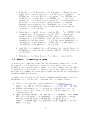 85
 A single set of documentation and reports (such as one
joint requirements document, one Information Support Plan
(ISP), one Test and Evaluation Master Plan (TEMP), one
Acquisition Program Baseline (APB), etc.). In some
cases, Service unique requirements will be addressed as
an annex within the overarching document or may be
managed separately by the individual Service. The
specific procedures for each joint program should be
included within the MOA.
 Joint participation established by MOA. For MARCORSYSCOM
programs the PM or prospective PM shall prepare and
submit a MOA for COMMARCORSYSCOM signature for those
programs where COMMARCORSYSCOM has retained Milestone
Decision Authority (MDA). If MDA has been delegated to
the Product Group Director (PGD), the PGD may serve as
the MARCORSYSCOM signatory on the MOA.
 Lead Service budgets for and manages the common Research,
Development, Test and Evaluation (RDT&E) effort (subject
to the MOA).
 Individual Services budget for unique requirements.
10.2 Request to Participate (RTP).
In some cases, MARCORSYSCOM PMs may recommend participation in
another Service’s program limited to leveraging the other
Service’s contracting vehicle(s). In these cases, the decision
to participate and forward funds to the other Service must be
approved by COMMARCORSYSCOM and documented within an Acquisition
Decision Memorandum (ADM).
To begin the process of obtaining COMMARCORSYSCOM approval for
participation, the PM shall execute the following steps:
 Draft a RTP per the sample provided in Enclosure (l).
 Submit the RTP to ACPROG Assessments via the SBT and PGD.
 ACPROG Assessments will prepare an ADM authorizing the
participation and submit it for review and approval by
COMMARCORSYSCOM.
 Upon approval of the ADM, the PM shall prepare a MOA which
outlines the roles and responsibilities of each Service.
The MOA must be submitted for MDA/Program Decision
Authority (PDA) approval and subsequent signature by the
other Service.
 