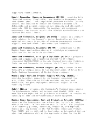 88
supporting establishments.
Deputy Commander, Resource Management (DC RM) – provides both
financial support (Comptroller) and Workforce Management and
Development (WMD). The Comptroller provides financial policy,
advice, and services to ensure the Command’s budgets are
defensible and program resources are properly and efficiently
executed. WMD is responsible for manpower and personnel
management that support acquisition mission accomplishment and
related individual needs.
Assistant Commander, Programs (AC PROG) - serves as a primary
staff advisor to the Command's senior leadership and key
external customers in matters of program management, contract
support, POM development, and operations research.
Assistant Commander, Contracts (AC CT) – contributes to the
Marine Corps warfighting mission by providing procurement
solutions for Marine Corps customers.
Assistant Commander, Life Cycle Logistics (AC LCL) – provides
technical acquisition logistical support to PM offices
throughout MARCORSYSCOM to include Command Logistics Policies,
Training, and Documentation support via IPT participation.
Assistant Commander, Product Support (AC PS) – serves as the
Command’s principal agent in the implementation of Total Life
Cycle Systems Management of Marine Corps systems.
Marine Corps Tactical Systems Support Activity (MCTSSA) –
provides technical support to the Command throughout the
acquisition lifecycle to include engineering, test and
evaluation, and post deployment technical support to the
operating forces.
Safety Office – oversees the Commander’s Command requirements
for Environment, Safety and Occupational Health (ESOH) and
develops ESOH expertise and processes to enhance the testing and
fielding of safe and environmentally sound equipment.
Marine Corps Operational Test and Evaluation Activity (MCOTEA) –
serves as the independent operational testing (OT) activity
within the USMC. MCOTEA ensures that OT for all ACAT programs
is effectively planned, conducted, evaluated, and reported.
Serves as a key member on the T&E Working Integrated Product
Team (WIPT) and is critical to developing an integrated testing
plan that addresses risk at the appropriate time for the PM.
 
