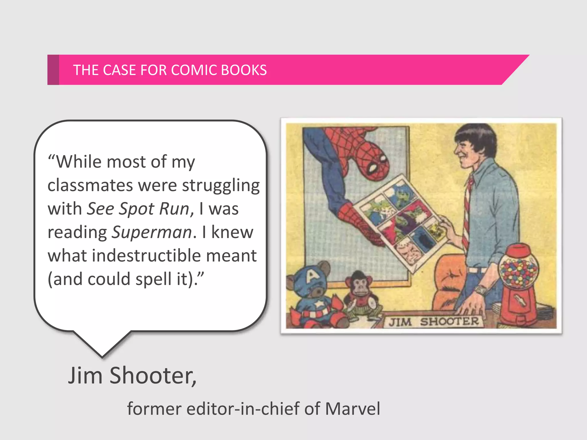 “While most of my
classmates were struggling
with See Spot Run, I was
reading Superman. I knew
what indestructible meant
(and could spell it).”
THE CASE FOR COMIC BOOKS
Jim Shooter,
former editor-in-chief of Marvel
 