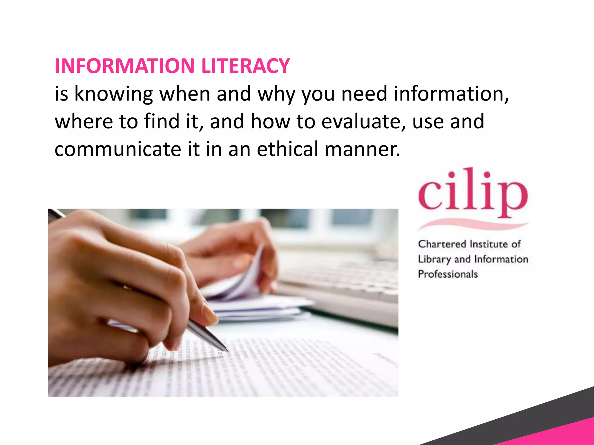 INFORMATION LITERACY
is knowing when and why you need information,
where to find it, and how to evaluate, use and
communicate it in an ethical manner.
 