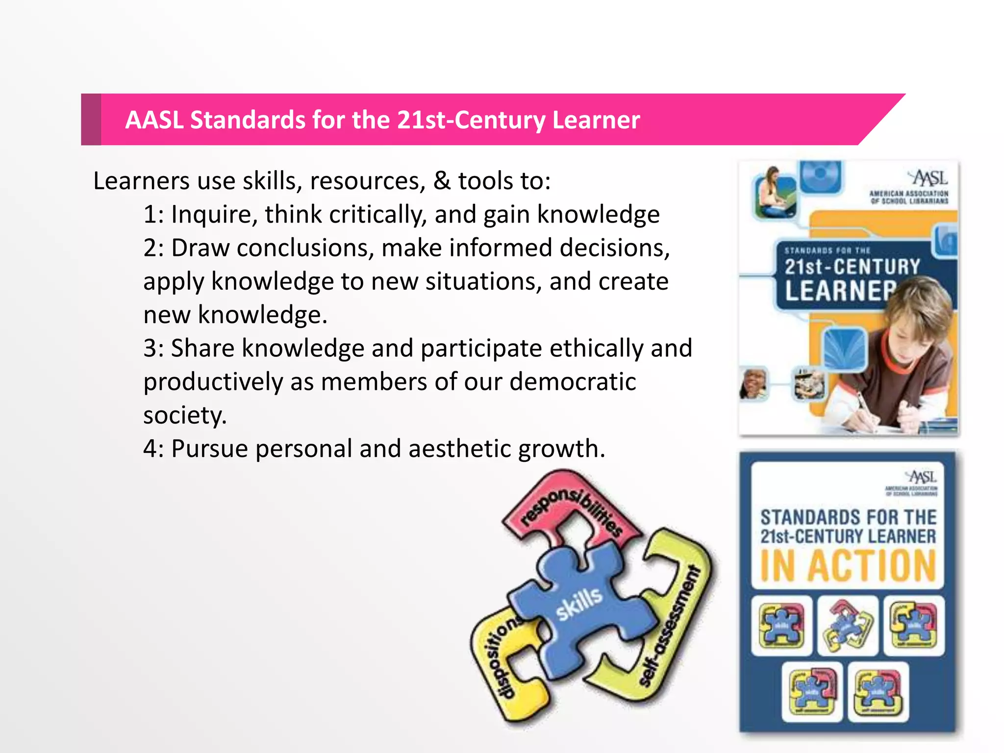AASL Standards for the 21st-Century Learner
Learners use skills, resources, & tools to:
1: Inquire, think critically, and gain knowledge
2: Draw conclusions, make informed decisions,
apply knowledge to new situations, and create
new knowledge.
3: Share knowledge and participate ethically and
productively as members of our democratic
society.
4: Pursue personal and aesthetic growth.
 