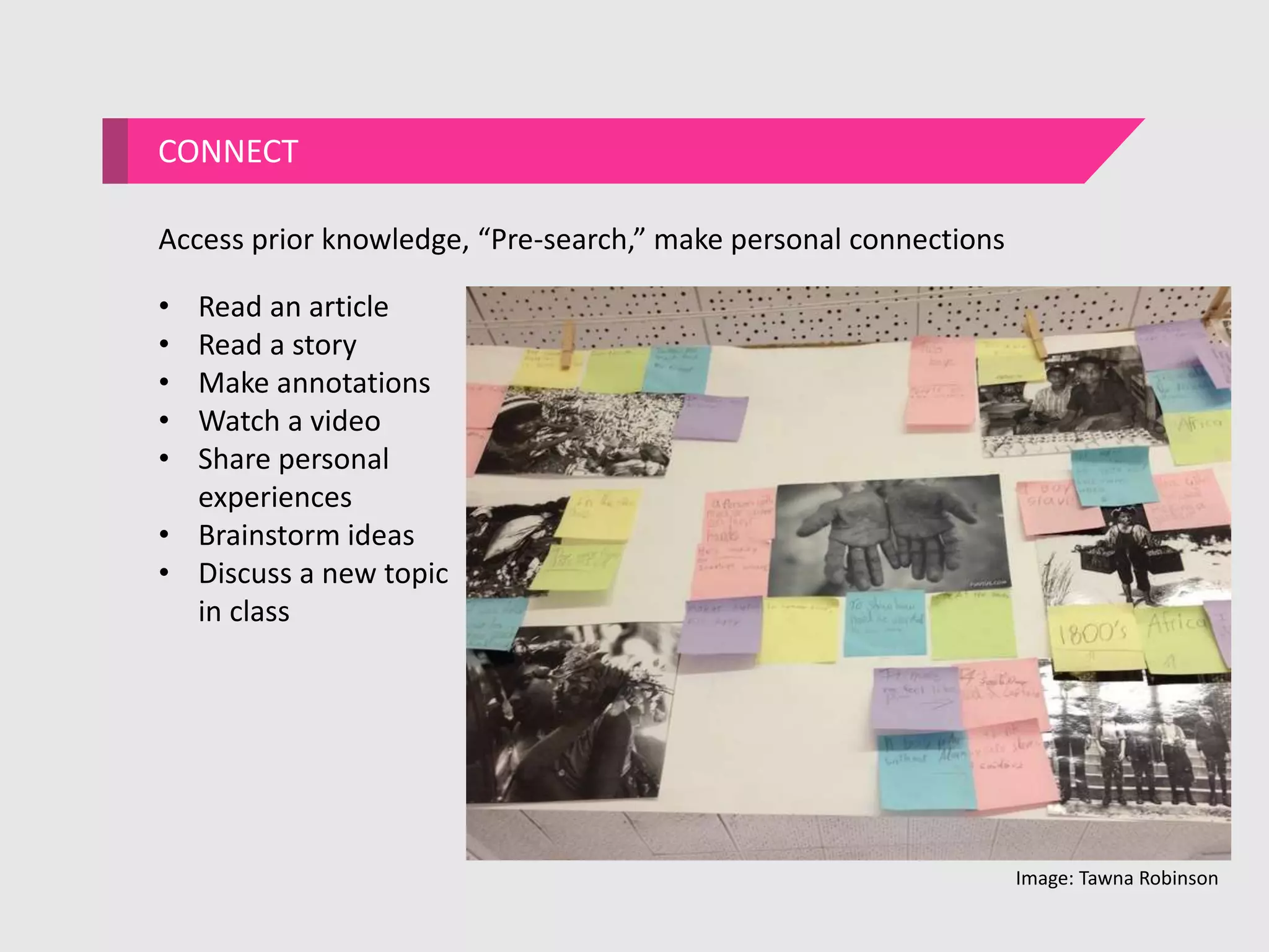 CONNECT
Access prior knowledge, “Pre-search,” make personal connections
• Read an article
• Read a story
• Make annotations
• Watch a video
• Share personal
experiences
• Brainstorm ideas
• Discuss a new topic
in class
Image: Tawna Robinson
 