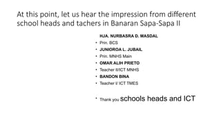 At this point, let us hear the impression from different
school heads and tachers in Banaran Sapa-Sapa II
HJA. NURBASRA D. MASDAL
• Prin. BCS
• JUNIOROA L. JUBAIL
• Prin. MNHS Main
• OMAR ALIH PRIETO
• Teacher II/ICT MNHS
• BANDON BINA
• Teacher I/ ICT TMES
• Thank you schools heads and ICT
 