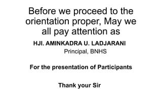 Before we proceed to the
orientation proper, May we
all pay attention as
HJI. AMINKADRA U. LADJARANI
Principal, BNHS
Thank your Sir
For the presentation of Participants
 