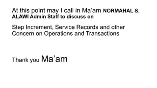 At this point may I call in Ma’am NORMAHAL S.
ALAWI Admin Staff to discuss on
Step Increment, Service Records and other
Concern on Operations and Transactions
Thank you Ma’am
 