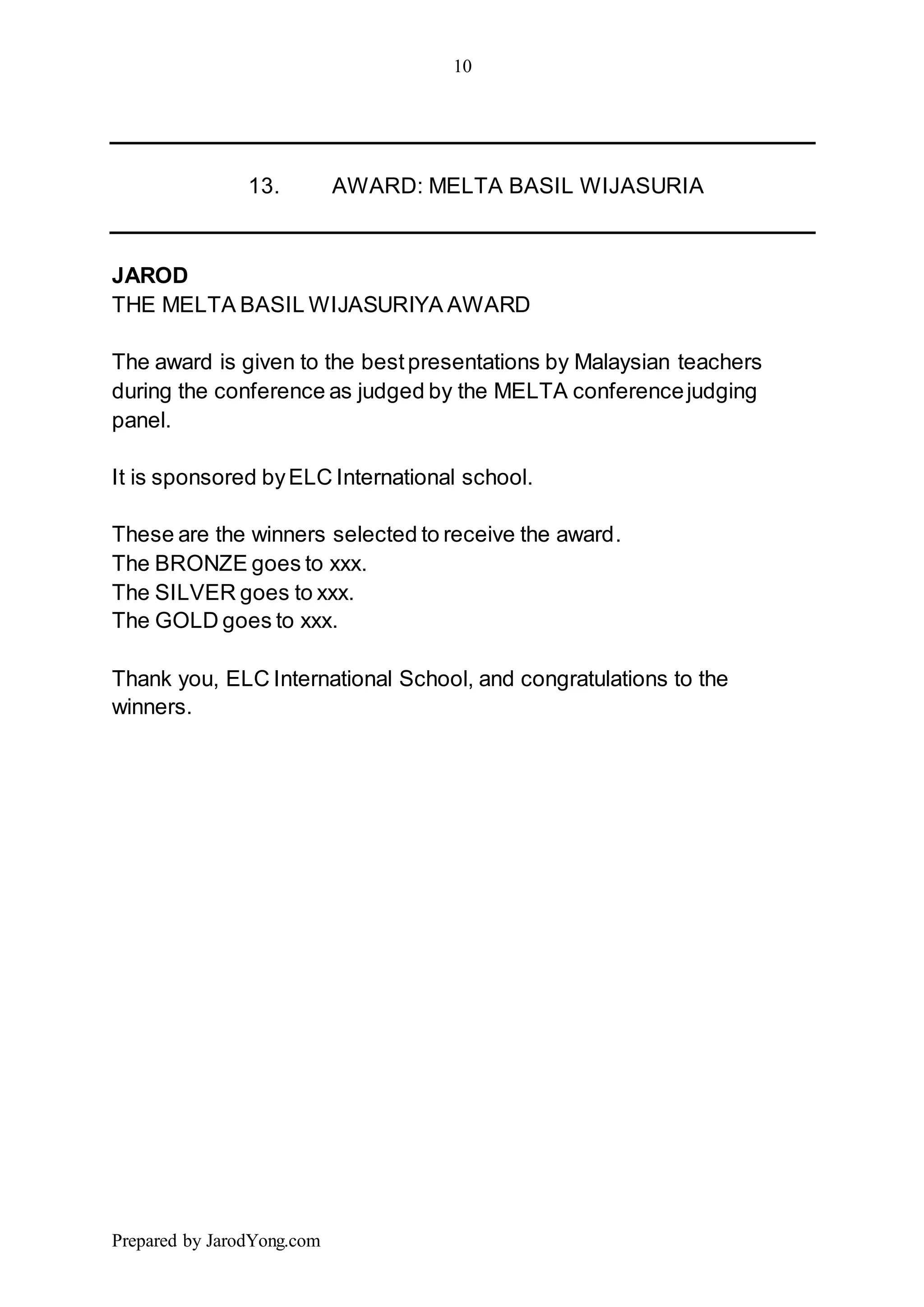 10
Prepared by JarodYong.com
13. AWARD: MELTA BASIL WIJASURIA
JAROD
THE MELTA BASIL WIJASURIYA AWARD
The award is given to the bestpresentations by Malaysian teachers
during the conference as judged by the MELTA conferencejudging
panel.
It is sponsored byELC International school.
These are the winners selected to receive the award.
The BRONZE goes to xxx.
The SILVER goes to xxx.
The GOLD goes to xxx.
Thank you, ELC International School, and congratulations to the
winners.
 