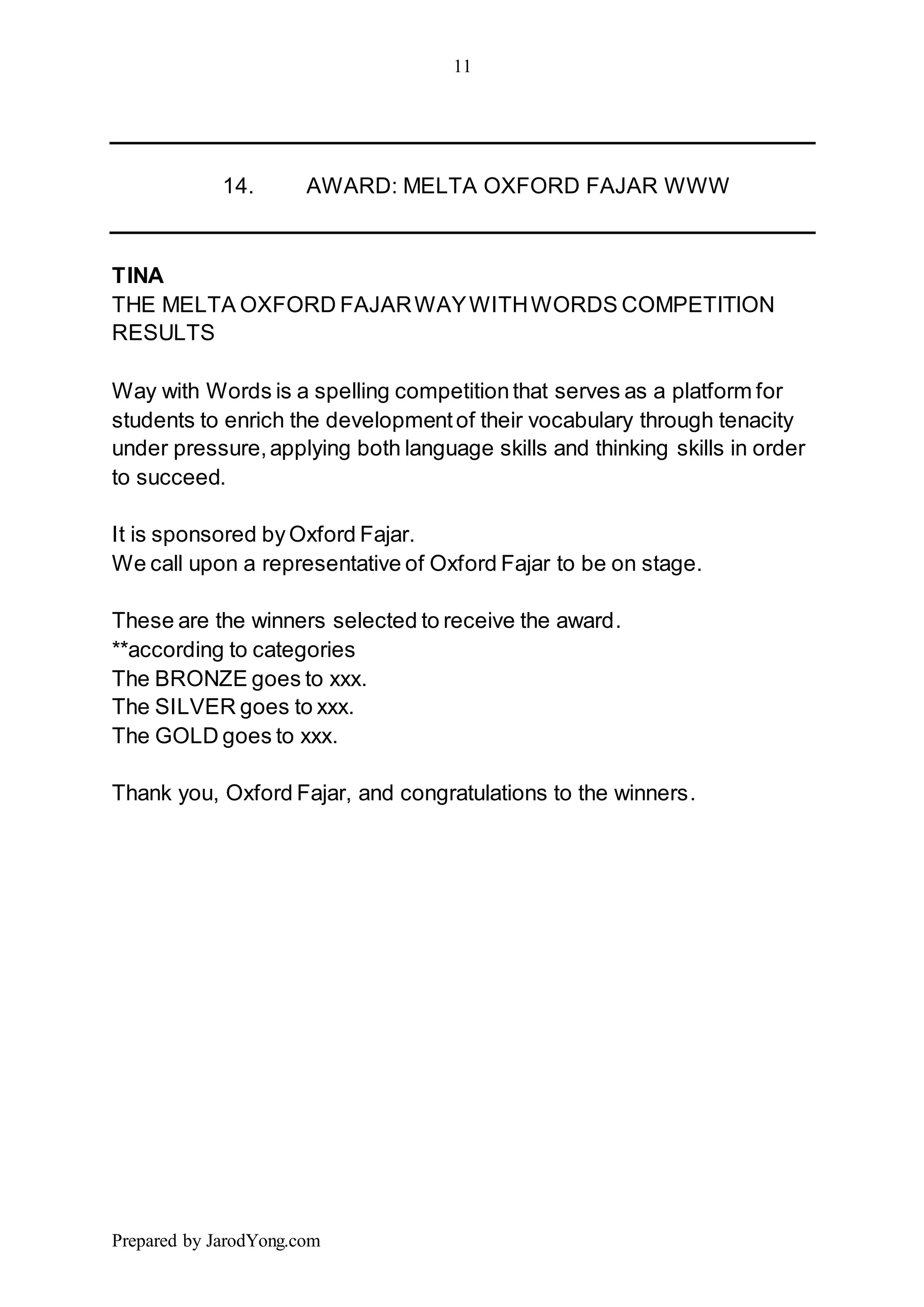 11
Prepared by JarodYong.com
14. AWARD: MELTA OXFORD FAJAR WWW
TINA
THE MELTA OXFORD FAJARWAYWITHWORDS COMPETITION
RESULTS
Way with Words is a spelling competitionthat serves as a platform for
students to enrich the developmentof their vocabulary through tenacity
under pressure,applying both language skills and thinking skills in order
to succeed.
It is sponsored byOxford Fajar.
We call upon a representative of Oxford Fajar to be on stage.
These are the winners selected to receive the award.
**according to categories
The BRONZE goes to xxx.
The SILVER goes to xxx.
The GOLD goes to xxx.
Thank you, Oxford Fajar, and congratulations to the winners.
 