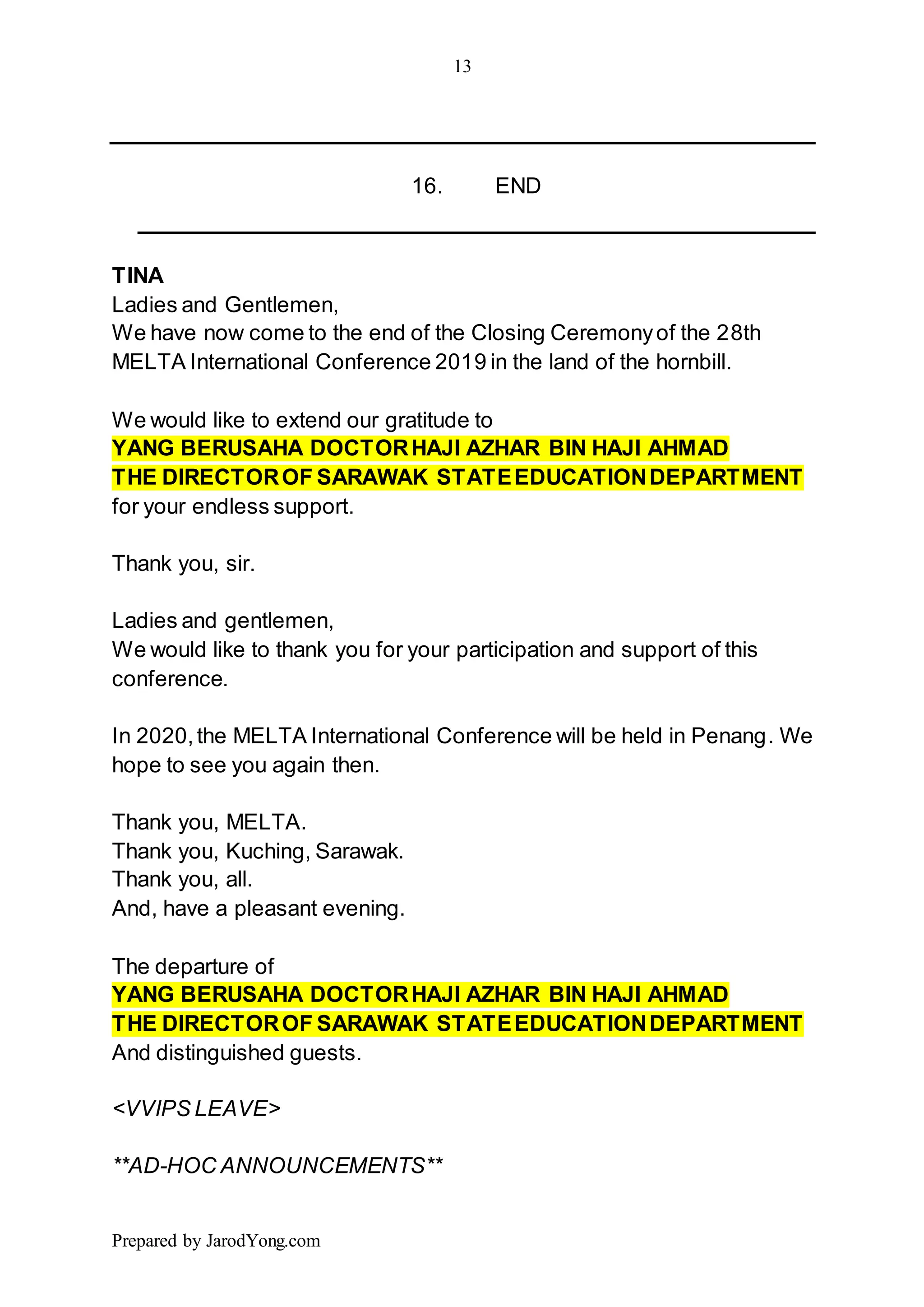 13
Prepared by JarodYong.com
16. END
TINA
Ladies and Gentlemen,
We have now come to the end of the Closing Ceremonyof the 28th
MELTA International Conference 2019 in the land of the hornbill.
We would like to extend our gratitude to
YANG BERUSAHA DOCTORHAJI AZHAR BIN HAJI AHMAD
THE DIRECTOROF SARAWAK STATEEDUCATIONDEPARTMENT
for your endless support.
Thank you, sir.
Ladies and gentlemen,
We would like to thank you for your participation and support of this
conference.
In 2020,the MELTA International Conference will be held in Penang. We
hope to see you again then.
Thank you, MELTA.
Thank you, Kuching, Sarawak.
Thank you, all.
And, have a pleasant evening.
The departure of
YANG BERUSAHA DOCTORHAJI AZHAR BIN HAJI AHMAD
THE DIRECTOROF SARAWAK STATEEDUCATIONDEPARTMENT
And distinguished guests.
<VVIPS LEAVE>
**AD-HOC ANNOUNCEMENTS**
 