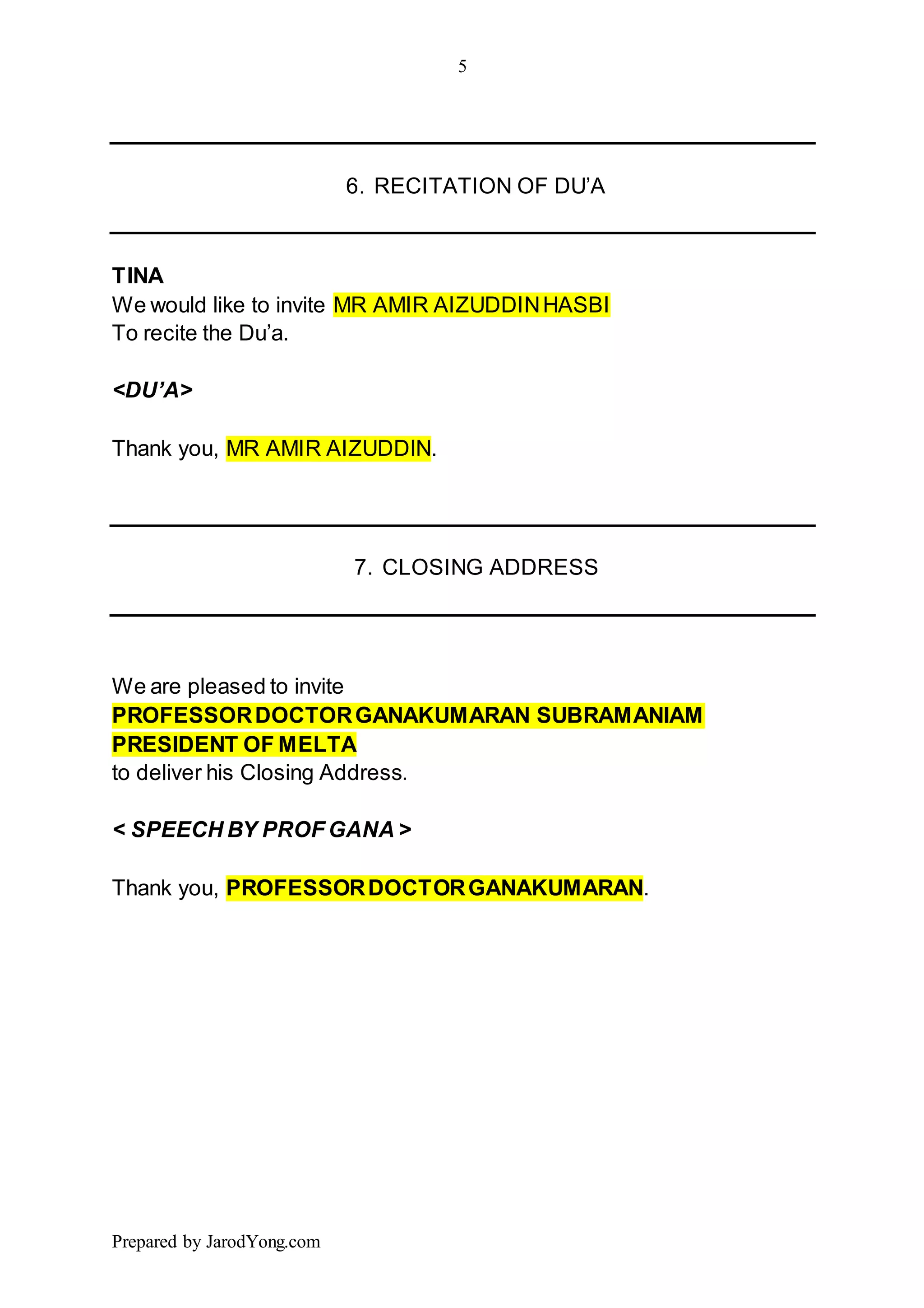 5
Prepared by JarodYong.com
6. RECITATION OF DU’A
TINA
We would like to invite MR AMIR AIZUDDINHASBI
To recite the Du’a.
<DU’A>
Thank you, MR AMIR AIZUDDIN.
7. CLOSING ADDRESS
We are pleased to invite
PROFESSORDOCTORGANAKUMARAN SUBRAMANIAM
PRESIDENT OF MELTA
to deliver his Closing Address.
< SPEECH BY PROF GANA >
Thank you, PROFESSORDOCTORGANAKUMARAN.
 