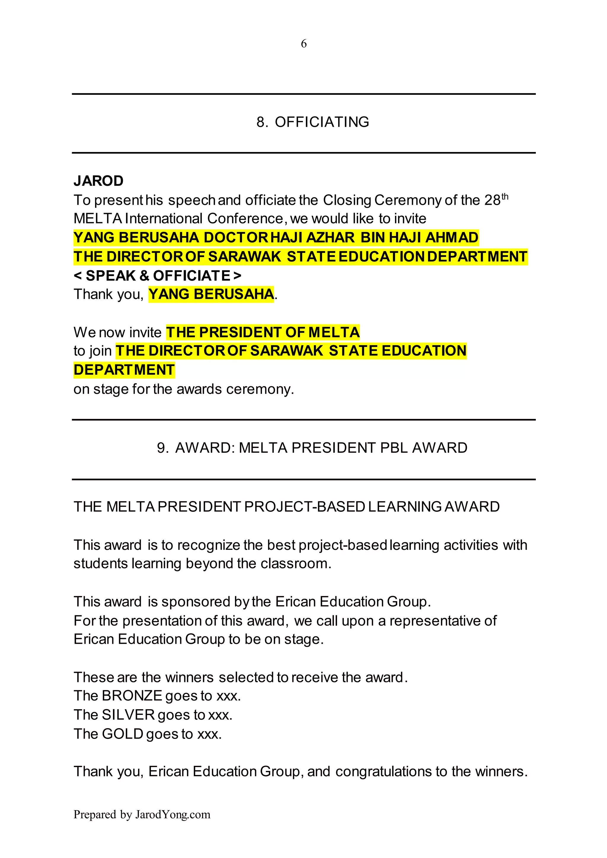 6
Prepared by JarodYong.com
8. OFFICIATING
JAROD
To presenthis speechand officiate the Closing Ceremony of the 28th
MELTA International Conference,we would like to invite
YANG BERUSAHA DOCTORHAJI AZHAR BIN HAJI AHMAD
THE DIRECTOROF SARAWAK STATEEDUCATIONDEPARTMENT
< SPEAK & OFFICIATE >
Thank you, YANG BERUSAHA.
We now invite THE PRESIDENT OF MELTA
to join THE DIRECTOROF SARAWAK STATE EDUCATION
DEPARTMENT
on stage for the awards ceremony.
9. AWARD: MELTA PRESIDENT PBL AWARD
THE MELTA PRESIDENT PROJECT-BASED LEARNING AWARD
This award is to recognize the best project-basedlearning activities with
students learning beyond the classroom.
This award is sponsored bythe Erican Education Group.
For the presentation of this award, we call upon a representative of
Erican Education Group to be on stage.
These are the winners selected to receive the award.
The BRONZE goes to xxx.
The SILVER goes to xxx.
The GOLD goes to xxx.
Thank you, Erican Education Group, and congratulations to the winners.
 