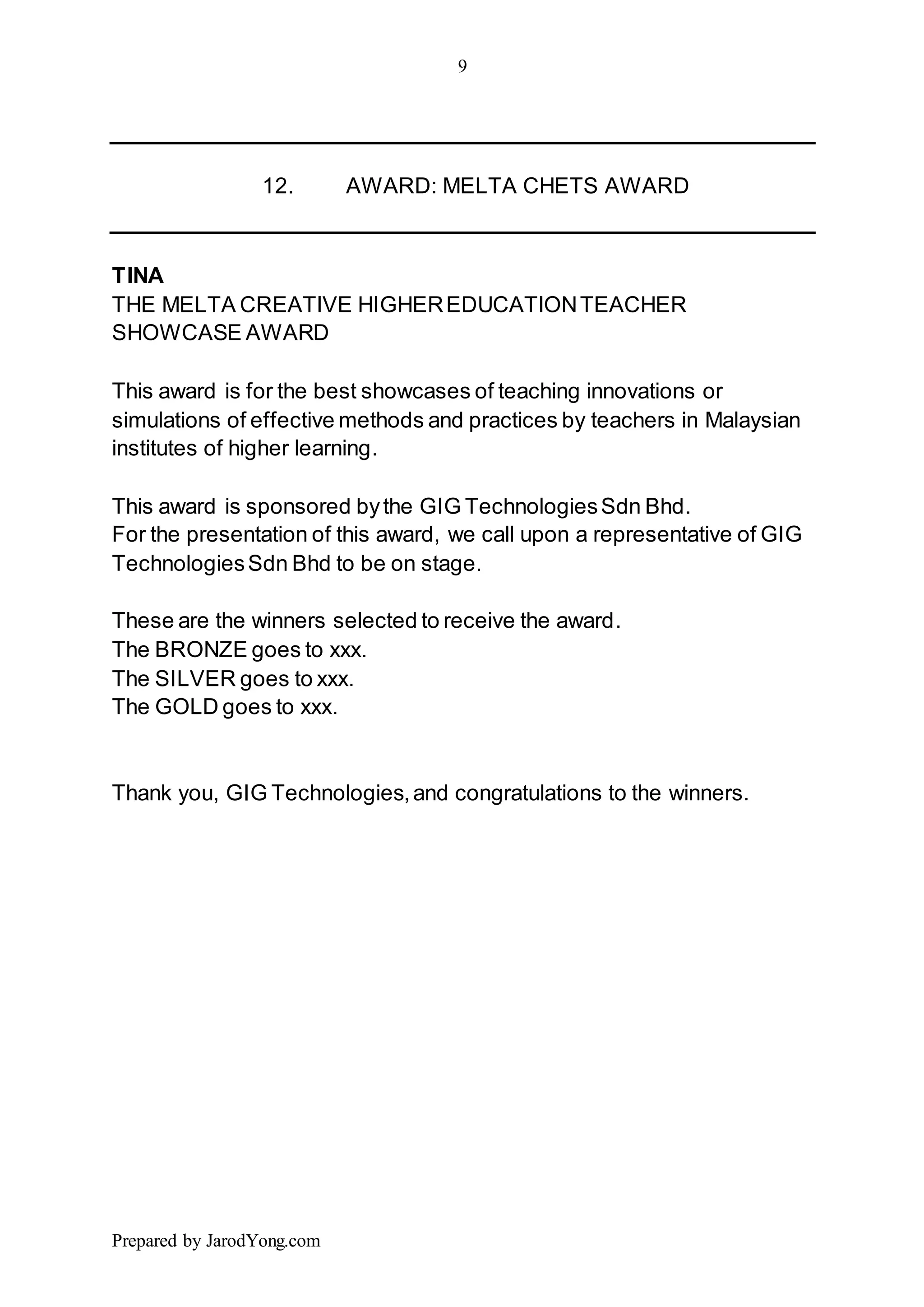 9
Prepared by JarodYong.com
12. AWARD: MELTA CHETS AWARD
TINA
THE MELTA CREATIVE HIGHEREDUCATIONTEACHER
SHOWCASE AWARD
This award is for the best showcases of teaching innovations or
simulations of effective methods and practices by teachers in Malaysian
institutes of higher learning.
This award is sponsored bythe GIG TechnologiesSdn Bhd.
For the presentation of this award, we call upon a representative of GIG
TechnologiesSdn Bhd to be on stage.
These are the winners selected to receive the award.
The BRONZE goes to xxx.
The SILVER goes to xxx.
The GOLD goes to xxx.
Thank you, GIG Technologies,and congratulations to the winners.
 