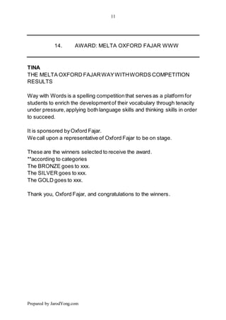 11
Prepared by JarodYong.com
14. AWARD: MELTA OXFORD FAJAR WWW
TINA
THE MELTA OXFORD FAJARWAYWITHWORDS COMPETITION
RESULTS
Way with Words is a spelling competitionthat serves as a platform for
students to enrich the developmentof their vocabulary through tenacity
under pressure,applying both language skills and thinking skills in order
to succeed.
It is sponsored byOxford Fajar.
We call upon a representative of Oxford Fajar to be on stage.
These are the winners selected to receive the award.
**according to categories
The BRONZE goes to xxx.
The SILVER goes to xxx.
The GOLD goes to xxx.
Thank you, Oxford Fajar, and congratulations to the winners.
 