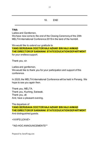 13
Prepared by JarodYong.com
16. END
TINA
Ladies and Gentlemen,
We have now come to the end of the Closing Ceremonyof the 28th
MELTA International Conference 2019 in the land of the hornbill.
We would like to extend our gratitude to
YANG BERUSAHA DOCTORHAJI AZHAR BIN HAJI AHMAD
THE DIRECTOROF SARAWAK STATEEDUCATIONDEPARTMENT
for your endless support.
Thank you, sir.
Ladies and gentlemen,
We would like to thank you for your participation and support of this
conference.
In 2020,the MELTA International Conference will be held in Penang. We
hope to see you again then.
Thank you, MELTA.
Thank you, Kuching, Sarawak.
Thank you, all.
And, have a pleasant evening.
The departure of
YANG BERUSAHA DOCTORHAJI AZHAR BIN HAJI AHMAD
THE DIRECTOROF SARAWAK STATEEDUCATIONDEPARTMENT
And distinguished guests.
<VVIPS LEAVE>
**AD-HOC ANNOUNCEMENTS**
 