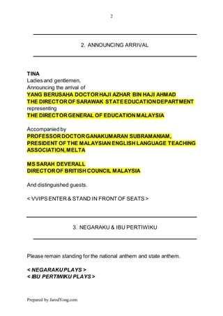 2
Prepared by JarodYong.com
2. ANNOUNCING ARRIVAL
TINA
Ladies and gentlemen,
Announcing the arrival of
YANG BERUSAHA DOCTORHAJI AZHAR BIN HAJI AHMAD
THE DIRECTOROF SARAWAK STATEEDUCATIONDEPARTMENT
representing
THE DIRECTORGENERAL OF EDUCATIONMALAYSIA
Accompanied by
PROFESSORDOCTORGANAKUMARAN SUBRAMANIAM,
PRESIDENT OF THE MALAYSIAN ENGLISH LANGUAGE TEACHING
ASSOCIATION,MELTA
MS SARAH DEVERALL
DIRECTOROF BRITISH COUNCIL MALAYSIA
And distinguished guests.
< VVIPS ENTER & STAND IN FRONT OF SEATS >
3. NEGARAKU & IBU PERTIWIKU
Please remain standing for the national anthem and state anthem.
< NEGARAKUPLAYS >
< IBU PERTIWIKU PLAYS >
 