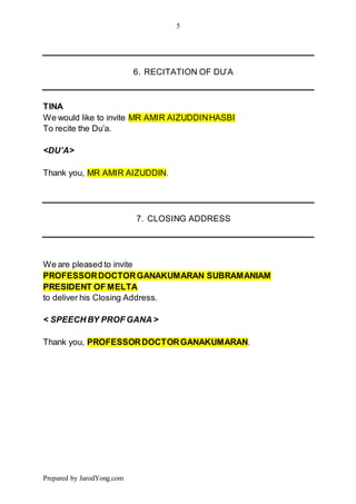 5
Prepared by JarodYong.com
6. RECITATION OF DU’A
TINA
We would like to invite MR AMIR AIZUDDINHASBI
To recite the Du’a.
<DU’A>
Thank you, MR AMIR AIZUDDIN.
7. CLOSING ADDRESS
We are pleased to invite
PROFESSORDOCTORGANAKUMARAN SUBRAMANIAM
PRESIDENT OF MELTA
to deliver his Closing Address.
< SPEECH BY PROF GANA >
Thank you, PROFESSORDOCTORGANAKUMARAN.
 