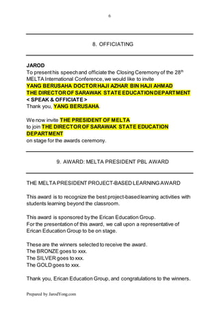 6
Prepared by JarodYong.com
8. OFFICIATING
JAROD
To presenthis speechand officiate the Closing Ceremony of the 28th
MELTA International Conference,we would like to invite
YANG BERUSAHA DOCTORHAJI AZHAR BIN HAJI AHMAD
THE DIRECTOROF SARAWAK STATEEDUCATIONDEPARTMENT
< SPEAK & OFFICIATE >
Thank you, YANG BERUSAHA.
We now invite THE PRESIDENT OF MELTA
to join THE DIRECTOROF SARAWAK STATE EDUCATION
DEPARTMENT
on stage for the awards ceremony.
9. AWARD: MELTA PRESIDENT PBL AWARD
THE MELTA PRESIDENT PROJECT-BASED LEARNING AWARD
This award is to recognize the best project-basedlearning activities with
students learning beyond the classroom.
This award is sponsored bythe Erican Education Group.
For the presentation of this award, we call upon a representative of
Erican Education Group to be on stage.
These are the winners selected to receive the award.
The BRONZE goes to xxx.
The SILVER goes to xxx.
The GOLD goes to xxx.
Thank you, Erican Education Group, and congratulations to the winners.
 