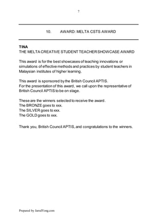 7
Prepared by JarodYong.com
10. AWARD: MELTA CSTS AWARD
TINA
THE MELTA CREATIVE STUDENT TEACHERSHOWCASE AWARD
This award is for the best showcases of teaching innovations or
simulations of effective methods and practices by student teachers in
Malaysian institutes of higher learning.
This award is sponsored bythe British Council APTIS.
For the presentation of this award, we call upon the representative of
British Council APTIS to be on stage.
These are the winners selected to receive the award.
The BRONZE goes to xxx.
The SILVER goes to xxx.
The GOLD goes to xxx.
Thank you, British Council APTIS,and congratulations to the winners.
 