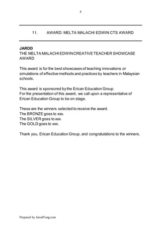 8
Prepared by JarodYong.com
11. AWARD: MELTA MALACHI EDWIN CTS AWARD
JAROD
THE MELTA MALACHI EDWINCREATIVETEACHER SHOWCASE
AWARD
This award is for the best showcases of teaching innovations or
simulations of effective methods and practices by teachers in Malaysian
schools.
This award is sponsored bythe Erican Education Group.
For the presentation of this award, we call upon a representative of
Erican Education Group to be on stage.
These are the winners selected to receive the award.
The BRONZE goes to xxx.
The SILVER goes to xxx.
The GOLD goes to xxx.
Thank you, Erican Education Group, and congratulations to the winners.
 