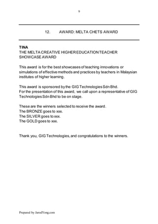 9
Prepared by JarodYong.com
12. AWARD: MELTA CHETS AWARD
TINA
THE MELTA CREATIVE HIGHEREDUCATIONTEACHER
SHOWCASE AWARD
This award is for the best showcases of teaching innovations or
simulations of effective methods and practices by teachers in Malaysian
institutes of higher learning.
This award is sponsored bythe GIG TechnologiesSdn Bhd.
For the presentation of this award, we call upon a representative of GIG
TechnologiesSdn Bhd to be on stage.
These are the winners selected to receive the award.
The BRONZE goes to xxx.
The SILVER goes to xxx.
The GOLD goes to xxx.
Thank you, GIG Technologies,and congratulations to the winners.
 