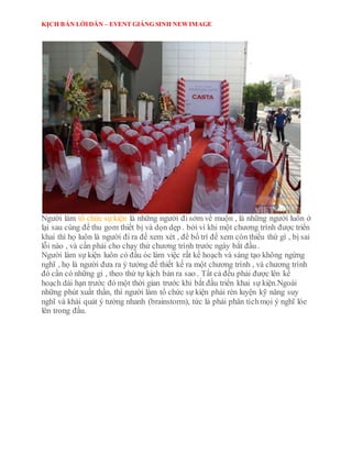 KỊCH BẢN LỜIDẪN – EVENT GIÁNG SINH NEWIMAGE
Người làm tổ chức sự kiện là những người đi sớm về muộn , là những người luôn ở
lại sau cùng để thu gom thiết bị và dọn dẹp . bởi vì khi một chương trình được triển
khai thì họ luôn là người đi ra để xem xét , để bố trí để xem còn thiếu thứ gì , bị sai
lỗi nào , và cần phải cho chạy thử chương trình trước ngày bắt đầu .
Người làm sự kiện luôn có đầu óc làm việc rất kế hoạch và sáng tạo không ngừng
nghĩ , họ là người đưa ra ý tưởng để thiết kế ra một chương trình , và chương trình
đó cần có những gì , theo thứ tự kịch bản ra sao . Tất cả đều phải được lên kế
hoạch dài hạn trước đó một thời gian trước khi bắt đầu triển khai sự kiện.Ngoài
những phút xuất thần, thì người làm tổ chức sự kiện phải rèn luyện kỹ năng suy
nghĩ và khái quát ý tưởng nhanh (brainstorm), tức là phải phân tíchmọi ý nghĩ lóe
lên trong đầu.
 