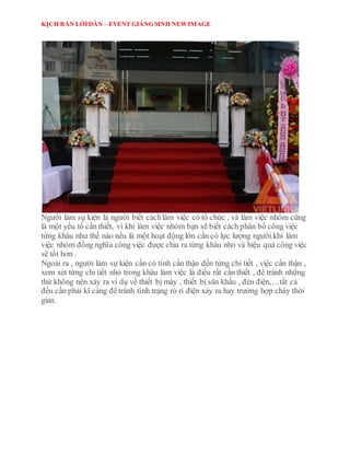 KỊCH BẢN LỜIDẪN – EVENT GIÁNG SINH NEWIMAGE
Người làm sự kiện là người biết cáchlàm việc có tổ chức , và làm việc nhóm cũng
là một yếu tố cần thiết, vì khi làm việc nhóm bạn sẽ biết cách phân bố công việc
từng khâu như thế nào nếu là một hoạt động lớn cần có lực lượng người.khi làm
việc nhóm đồng nghĩa công việc được chia ra từng khâu nhỏ và hiệu quả công việc
sẽ tốt hơn .
Ngoài ra , người làm sự kiện cần có tính cẩn thận đến từng chi tiết , việc cẩn thận ,
xem xét từng chi tiết nhỏ trong khâu làm việc là điều rất cần thiết , để tránh những
thứ không nên xảy ra ví dụ về thiết bị máy , thiết bị sân khấu , đèn điện,…tất cả
đều cần phải kĩ càng để tránh tình trạng rò rỉ điện xảy ra hay trường hợp cháy thời
gian.
 