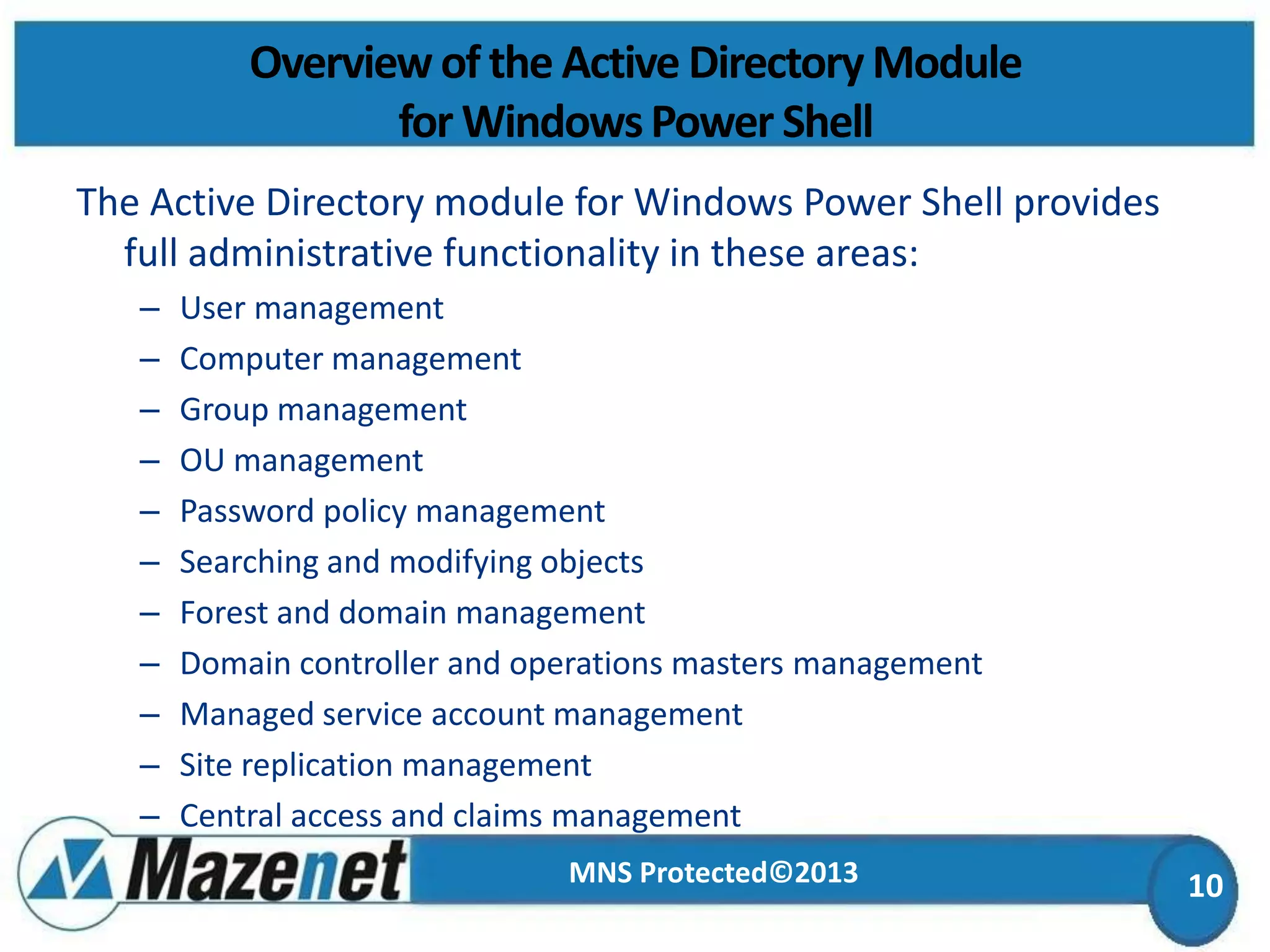 Overview of the Active Directory Module
for Windows Power Shell
The Active Directory module for Windows Power Shell provides
full administrative functionality in these areas:
–
–
–
–
–
–
–
–
–
–
–

User management
Computer management
Group management
OU management
Password policy management
Searching and modifying objects
Forest and domain management
Domain controller and operations masters management
Managed service account management
Site replication management
Central access and claims management
MNS Protected©2013

10

 