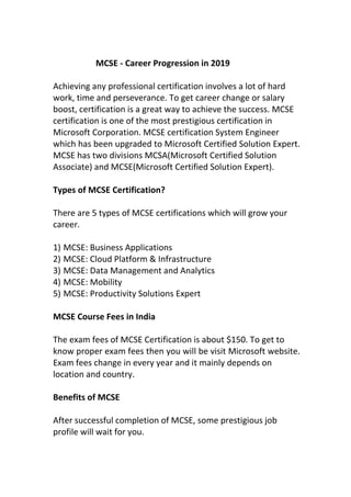 MCSE - Career Progression in 2019
Achieving any professional certification involves a lot of hard
work, time and perseverance. To get career change or salary
boost, certification is a great way to achieve the success. MCSE
certification is one of the most prestigious certification in
Microsoft Corporation. MCSE certification System Engineer
which has been upgraded to Microsoft Certified Solution Expert.
MCSE has two divisions MCSA(Microsoft Certified Solution
Associate) and MCSE(Microsoft Certified Solution Expert).
Types of MCSE Certification?
There are 5 types of MCSE certifications which will grow your
career.
1) MCSE: Business Applications
2) MCSE: Cloud Platform & Infrastructure
3) MCSE: Data Management and Analytics
4) MCSE: Mobility
5) MCSE: Productivity Solutions Expert
MCSE Course Fees in India
The exam fees of MCSE Certification is about $150. To get to
know proper exam fees then you will be visit Microsoft website.
Exam fees change in every year and it mainly depends on
location and country.
Benefits of MCSE
After successful completion of MCSE, some prestigious job
profile will wait for you.
 