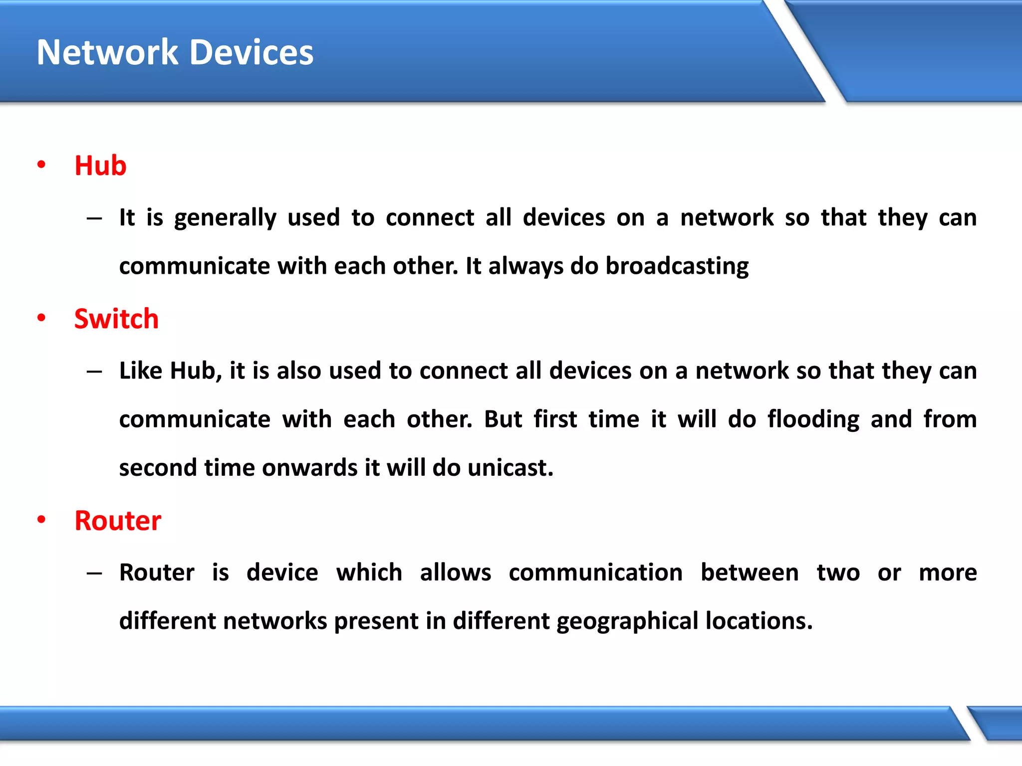 Network Devices
• Hub
– It is generally used to connect all devices on a network so that they can
communicate with each other. It always do broadcasting
• Switch
– Like Hub, it is also used to connect all devices on a network so that they can
communicate with each other. But first time it will do flooding and from
second time onwards it will do unicast.
• Router
– Router is device which allows communication between two or more
different networks present in different geographical locations.
 