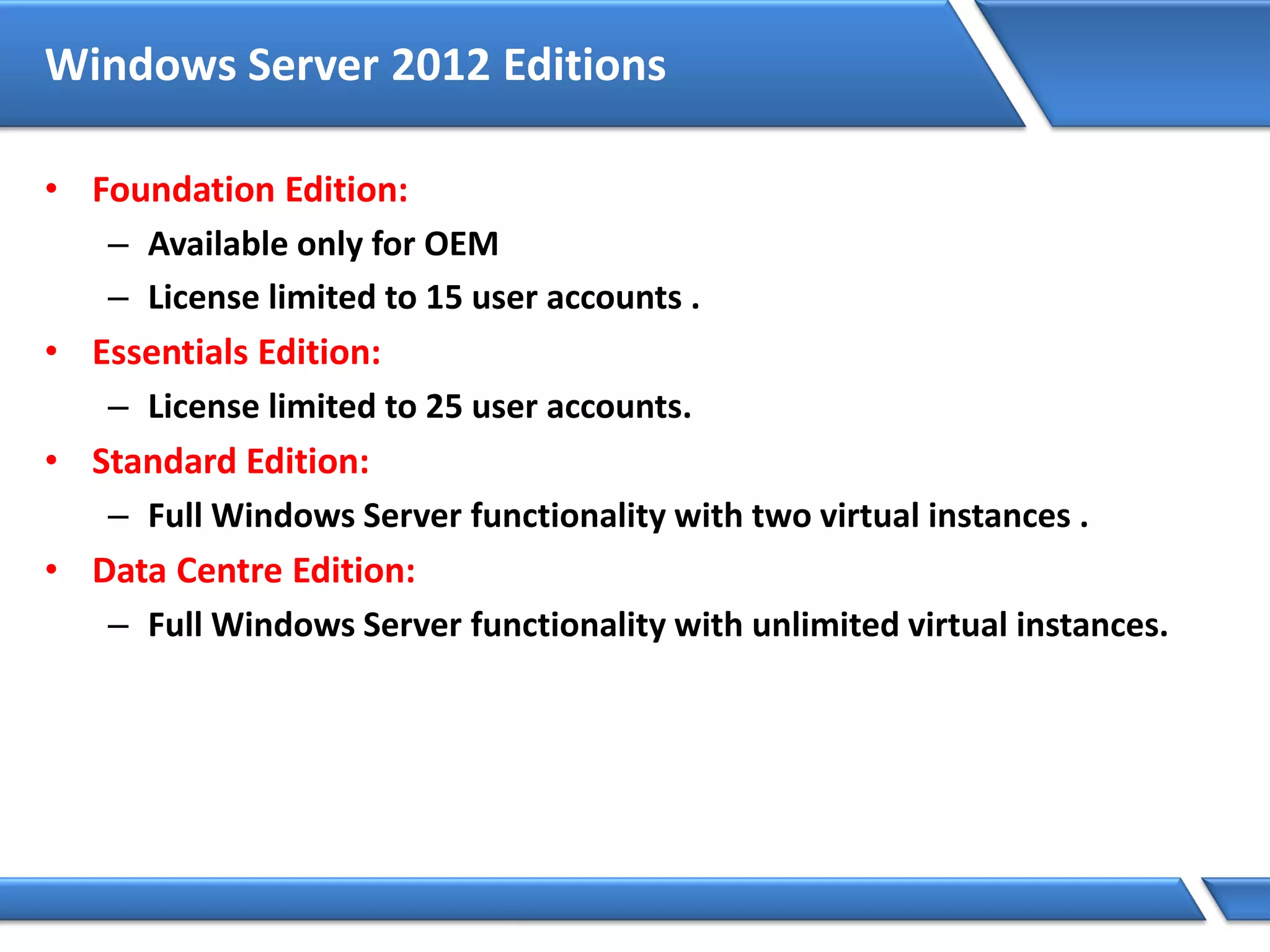 Windows Server 2012 Editions
• Foundation Edition:
– Available only for OEM
– License limited to 15 user accounts .
• Essentials Edition:
– License limited to 25 user accounts.
• Standard Edition:
– Full Windows Server functionality with two virtual instances .
• Data Centre Edition:
– Full Windows Server functionality with unlimited virtual instances.
 