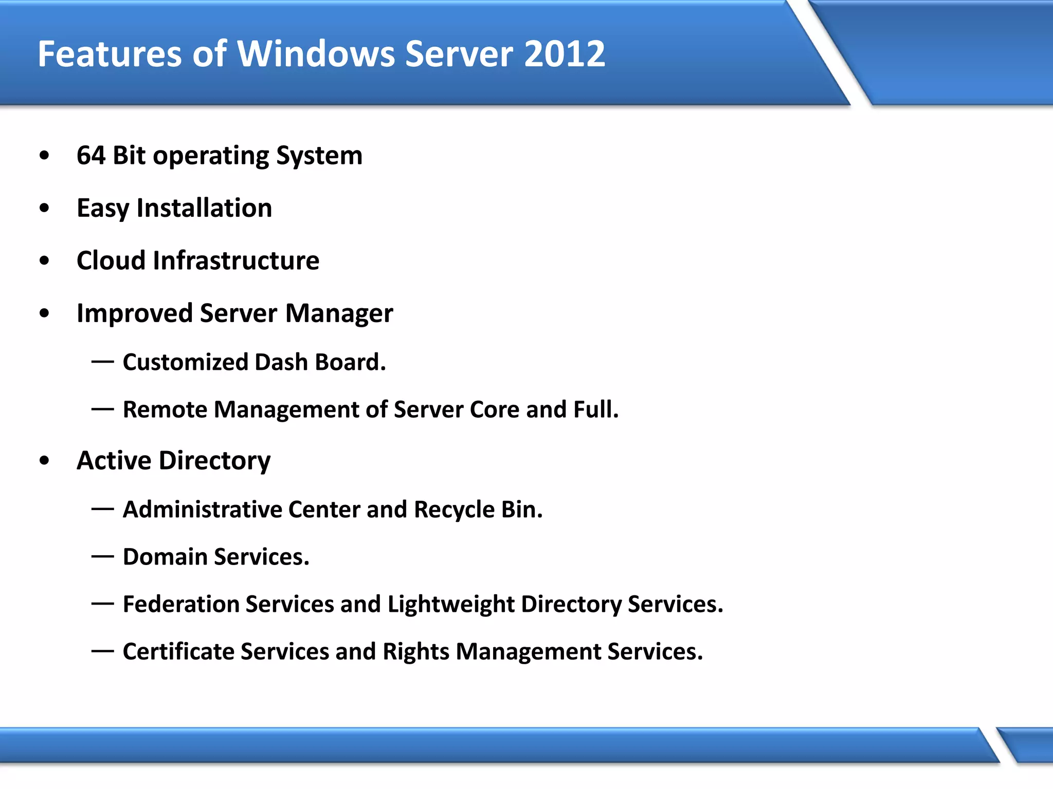 Features of Windows Server 2012
• 64 Bit operating System
• Easy Installation
• Cloud Infrastructure
• Improved Server Manager
— Customized Dash Board.
— Remote Management of Server Core and Full.
• Active Directory
— Administrative Center and Recycle Bin.
— Domain Services.
— Federation Services and Lightweight Directory Services.
— Certificate Services and Rights Management Services.
 