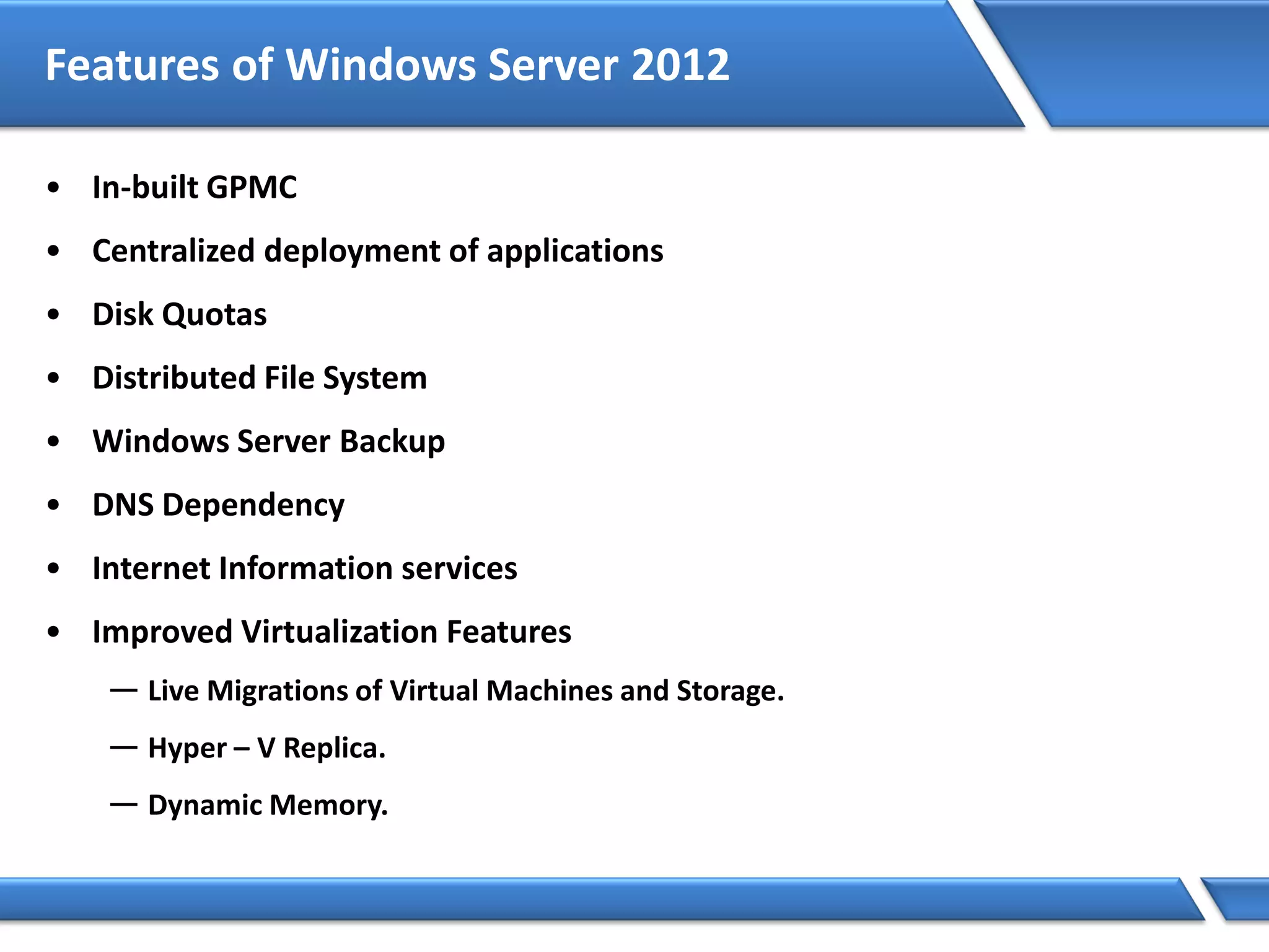 Features of Windows Server 2012
• In-built GPMC
• Centralized deployment of applications
• Disk Quotas
• Distributed File System
• Windows Server Backup
• DNS Dependency
• Internet Information services
• Improved Virtualization Features
— Live Migrations of Virtual Machines and Storage.
— Hyper – V Replica.
— Dynamic Memory.
 