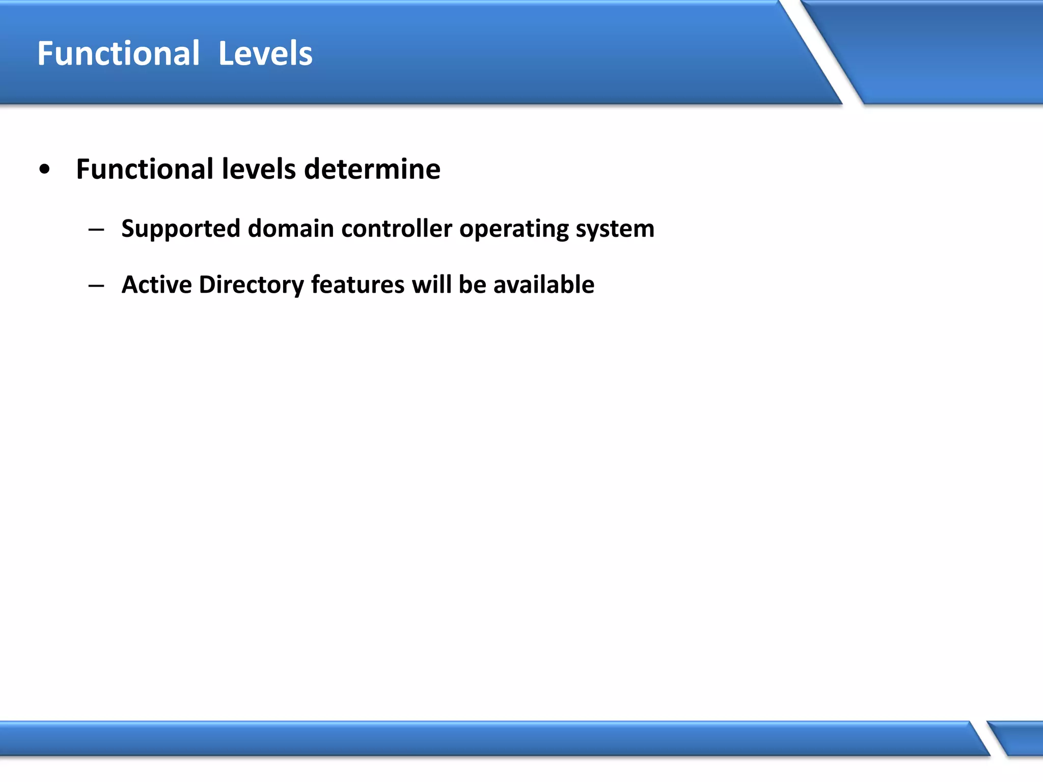 Functional Levels
• Functional levels determine
– Supported domain controller operating system
– Active Directory features will be available
 